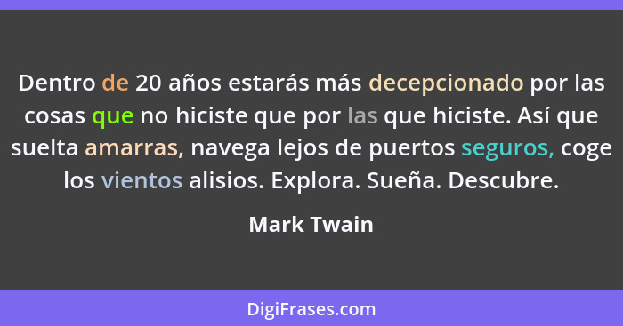 Dentro de 20 años estarás más decepcionado por las cosas que no hiciste que por las que hiciste. Así que suelta amarras, navega lejos de... - Mark Twain