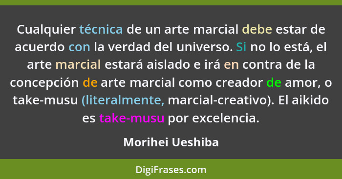 Cualquier técnica de un arte marcial debe estar de acuerdo con la verdad del universo. Si no lo está, el arte marcial estará aislado... - Morihei Ueshiba