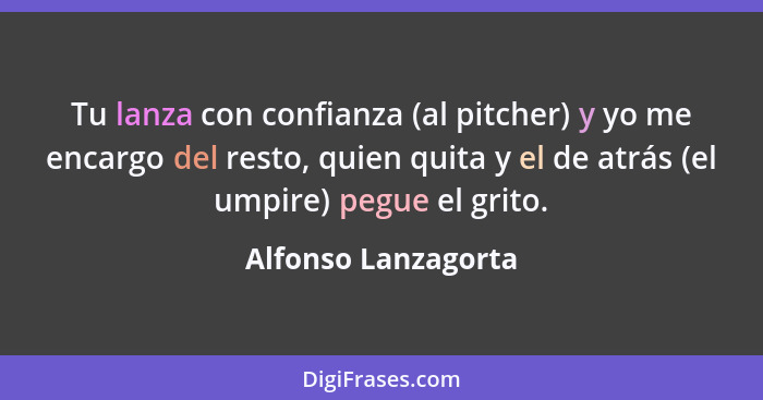 Tu lanza con confianza (al pitcher) y yo me encargo del resto, quien quita y el de atrás (el umpire) pegue el grito.... - Alfonso Lanzagorta