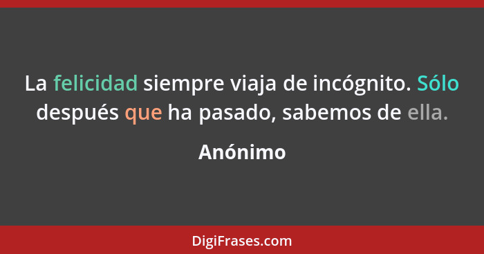 La felicidad siempre viaja de incógnito. Sólo después que ha pasado, sabemos de ella.... - Anónimo