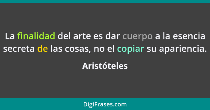 La finalidad del arte es dar cuerpo a la esencia secreta de las cosas, no el copiar su apariencia.... - Aristóteles