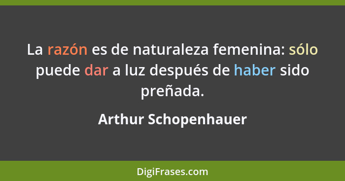 La razón es de naturaleza femenina: sólo puede dar a luz después de haber sido preñada.... - Arthur Schopenhauer