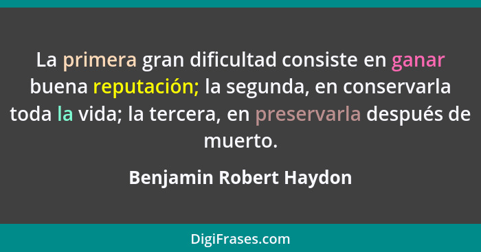 La primera gran dificultad consiste en ganar buena reputación; la segunda, en conservarla toda la vida; la tercera, en preser... - Benjamin Robert Haydon