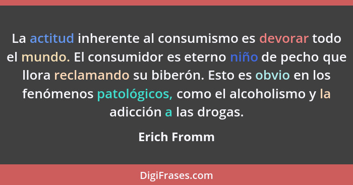 La actitud inherente al consumismo es devorar todo el mundo. El consumidor es eterno niño de pecho que llora reclamando su biberón. Esto... - Erich Fromm