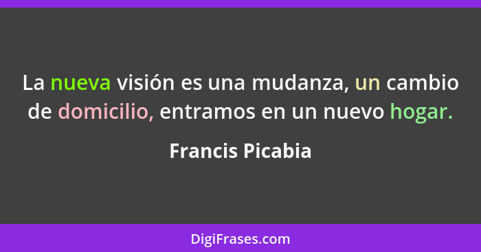 La nueva visión es una mudanza, un cambio de domicilio, entramos en un nuevo hogar.... - Francis Picabia