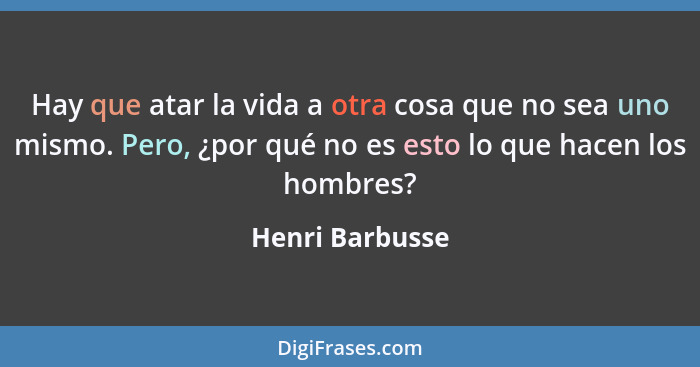 Hay que atar la vida a otra cosa que no sea uno mismo. Pero, ¿por qué no es esto lo que hacen los hombres?... - Henri Barbusse