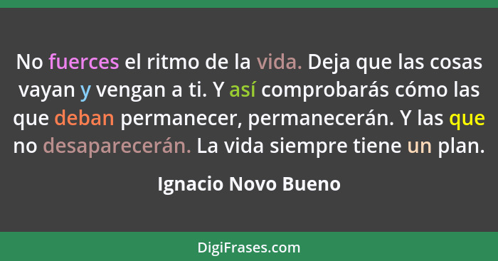 No fuerces el ritmo de la vida. Deja que las cosas vayan y vengan a ti. Y así comprobarás cómo las que deban permanecer, permanec... - Ignacio Novo Bueno