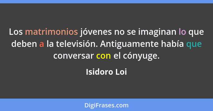 Los matrimonios jóvenes no se imaginan lo que deben a la televisión. Antiguamente había que conversar con el cónyuge.... - Isidoro Loi