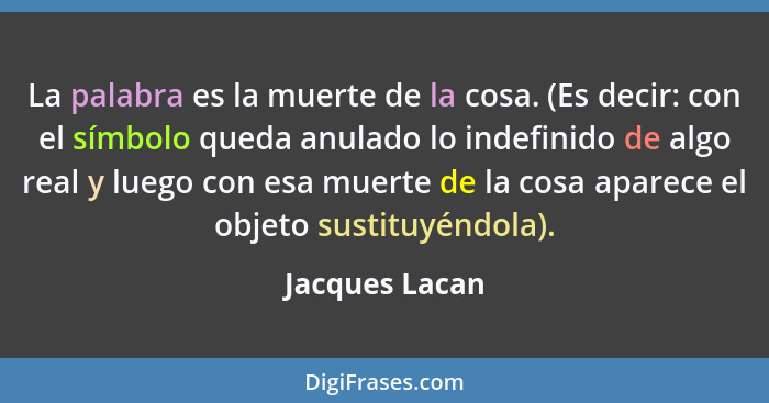 La palabra es la muerte de la cosa. (Es decir: con el símbolo queda anulado lo indefinido de algo real y luego con esa muerte de la co... - Jacques Lacan