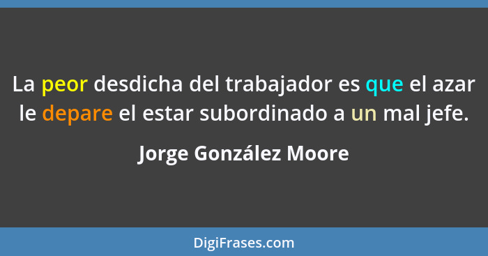 La peor desdicha del trabajador es que el azar le depare el estar subordinado a un mal jefe.... - Jorge González Moore
