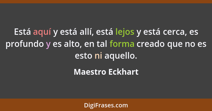 Está aquí y está allí, está lejos y está cerca, es profundo y es alto, en tal forma creado que no es esto ni aquello.... - Maestro Eckhart