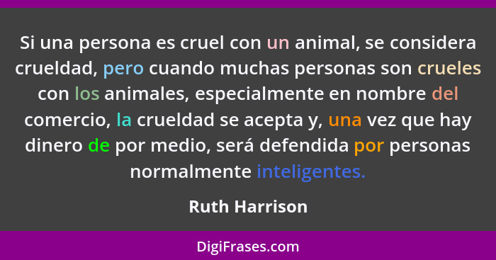Si una persona es cruel con un animal, se considera crueldad, pero cuando muchas personas son crueles con los animales, especialmente... - Ruth Harrison