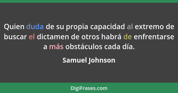 Quien duda de su propia capacidad al extremo de buscar el dictamen de otros habrá de enfrentarse a más obstáculos cada día.... - Samuel Johnson