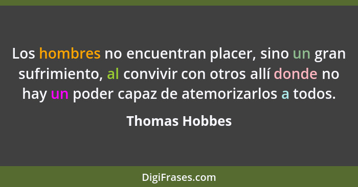 Los hombres no encuentran placer, sino un gran sufrimiento, al convivir con otros allí donde no hay un poder capaz de atemorizarlos a... - Thomas Hobbes