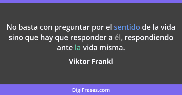 No basta con preguntar por el sentido de la vida sino que hay que responder a él, respondiendo ante la vida misma.... - Viktor Frankl