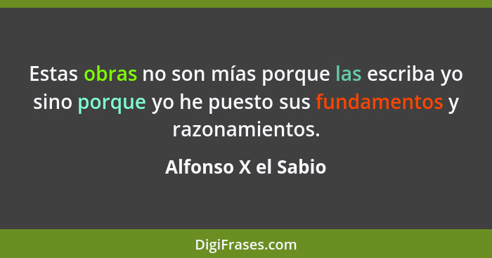 Estas obras no son mías porque las escriba yo sino porque yo he puesto sus fundamentos y razonamientos.... - Alfonso X el Sabio