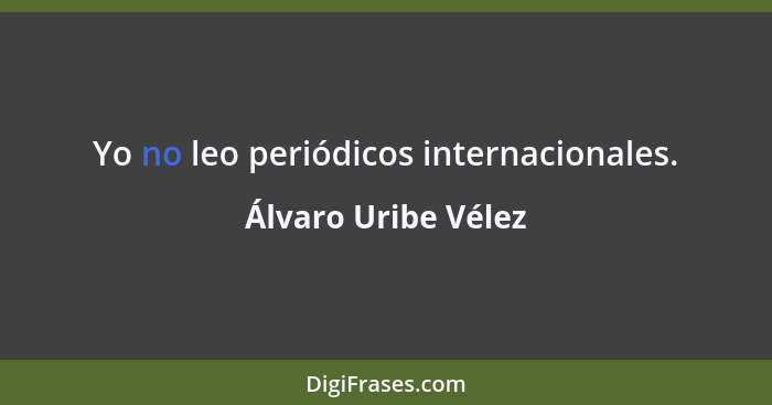 Yo no leo periódicos internacionales.... - Álvaro Uribe Vélez