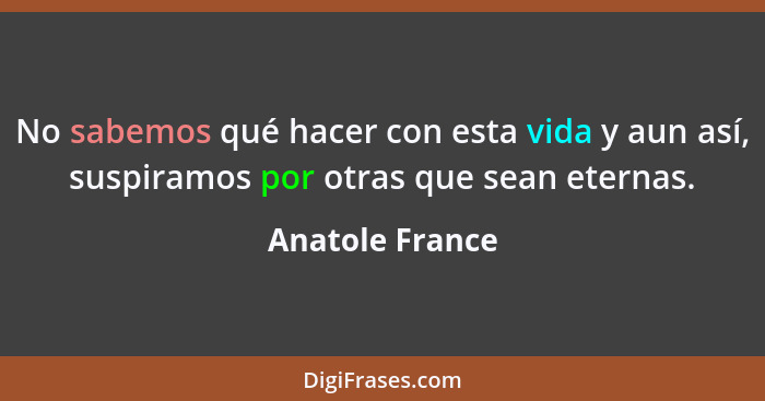 No sabemos qué hacer con esta vida y aun así, suspiramos por otras que sean eternas.... - Anatole France