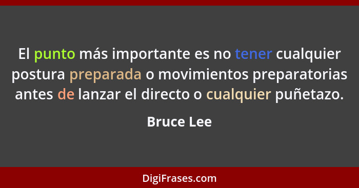 El punto más importante es no tener cualquier postura preparada o movimientos preparatorias antes de lanzar el directo o cualquier puñetaz... - Bruce Lee