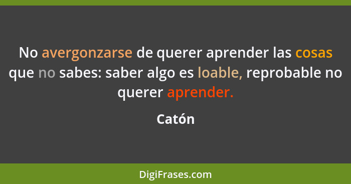 No avergonzarse de querer aprender las cosas que no sabes: saber algo es loable, reprobable no querer aprender.... - Catón