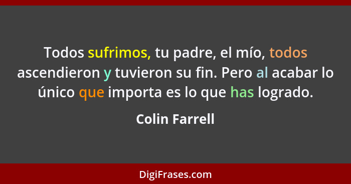 Todos sufrimos, tu padre, el mío, todos ascendieron y tuvieron su fin. Pero al acabar lo único que importa es lo que has logrado.... - Colin Farrell