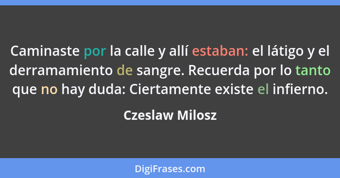 Caminaste por la calle y allí estaban: el látigo y el derramamiento de sangre. Recuerda por lo tanto que no hay duda: Ciertamente exi... - Czeslaw Milosz