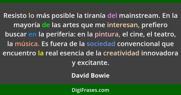 Resisto lo más posible la tiranía del mainstream. En la mayoría de las artes que me interesan, prefiero buscar en la periferia: en la pi... - David Bowie