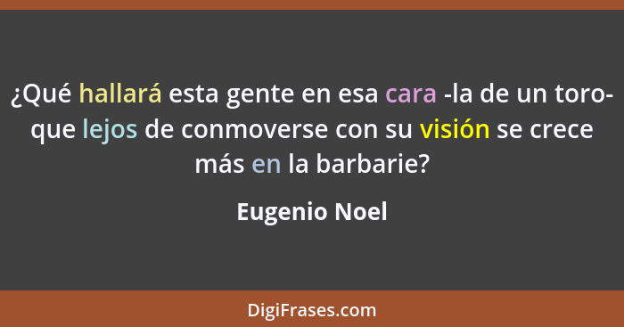 ¿Qué hallará esta gente en esa cara -la de un toro- que lejos de conmoverse con su visión se crece más en la barbarie?... - Eugenio Noel