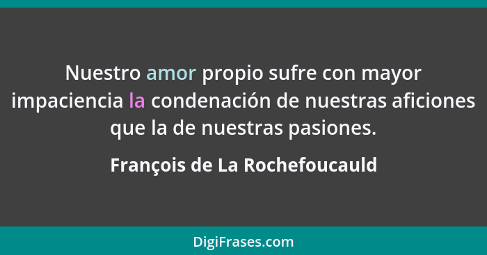 Nuestro amor propio sufre con mayor impaciencia la condenación de nuestras aficiones que la de nuestras pasiones.... - François de La Rochefoucauld