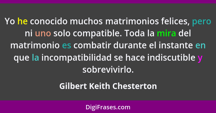 Yo he conocido muchos matrimonios felices, pero ni uno solo compatible. Toda la mira del matrimonio es combatir durante el... - Gilbert Keith Chesterton