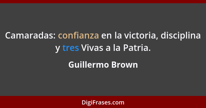 Camaradas: confianza en la victoria, disciplina y tres Vivas a la Patria.... - Guillermo Brown