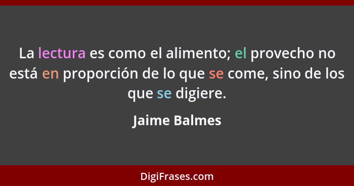 La lectura es como el alimento; el provecho no está en proporción de lo que se come, sino de los que se digiere.... - Jaime Balmes