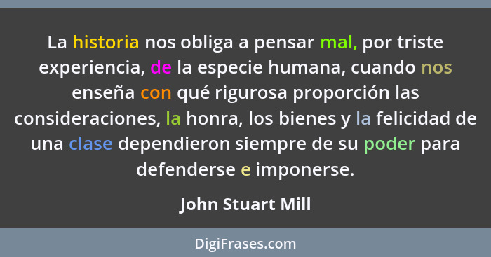 La historia nos obliga a pensar mal, por triste experiencia, de la especie humana, cuando nos enseña con qué rigurosa proporción la... - John Stuart Mill