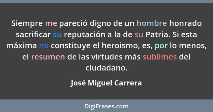 Siempre me pareció digno de un hombre honrado sacrificar su reputación a la de su Patria. Si esta máxima no constituye el herois... - José Miguel Carrera