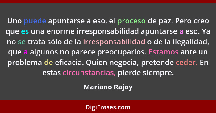 Uno puede apuntarse a eso, el proceso de paz. Pero creo que es una enorme irresponsabilidad apuntarse a eso. Ya no se trata sólo de la... - Mariano Rajoy