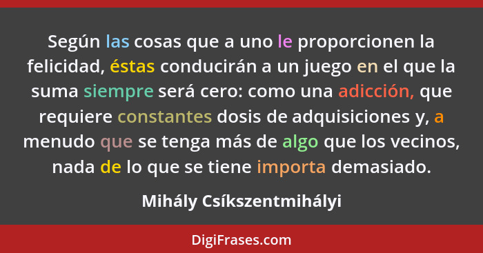 Según las cosas que a uno le proporcionen la felicidad, éstas conducirán a un juego en el que la suma siempre será cero: com... - Mihály Csíkszentmihályi