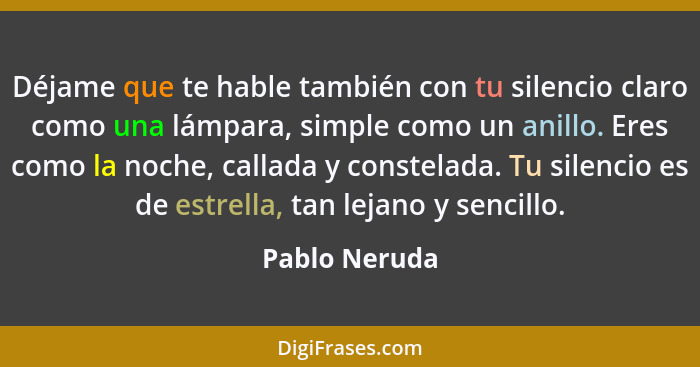 Déjame que te hable también con tu silencio claro como una lámpara, simple como un anillo. Eres como la noche, callada y constelada. Tu... - Pablo Neruda