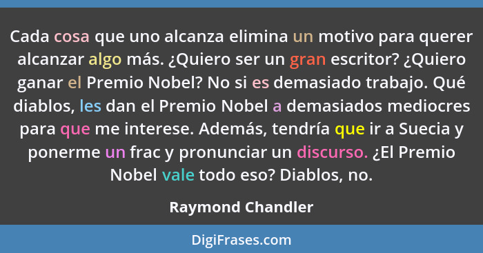 Cada cosa que uno alcanza elimina un motivo para querer alcanzar algo más. ¿Quiero ser un gran escritor? ¿Quiero ganar el Premio No... - Raymond Chandler