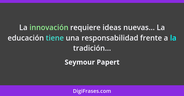 La innovación requiere ideas nuevas... La educación tiene una responsabilidad frente a la tradición...... - Seymour Papert