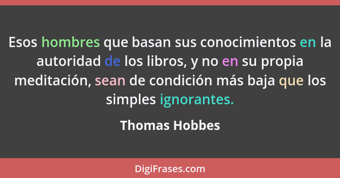 Esos hombres que basan sus conocimientos en la autoridad de los libros, y no en su propia meditación, sean de condición más baja que l... - Thomas Hobbes