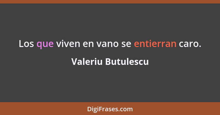 Los que viven en vano se entierran caro.... - Valeriu Butulescu