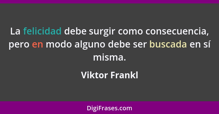 La felicidad debe surgir como consecuencia, pero en modo alguno debe ser buscada en sí misma.... - Viktor Frankl