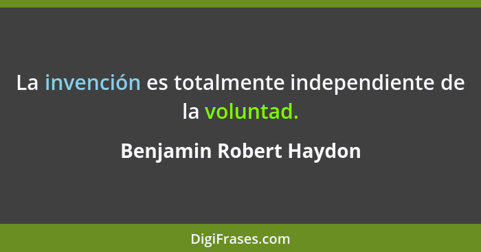 La invención es totalmente independiente de la voluntad.... - Benjamin Robert Haydon