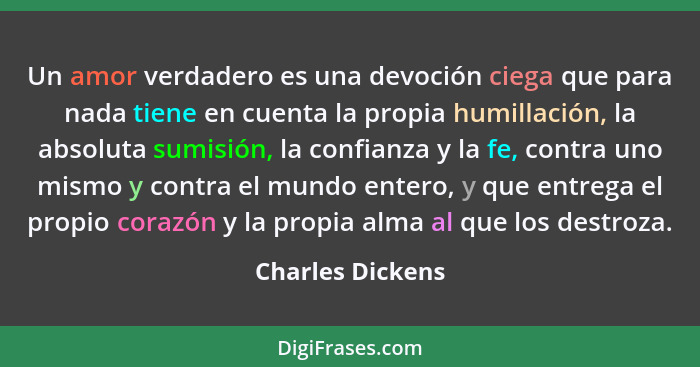 Un amor verdadero es una devoción ciega que para nada tiene en cuenta la propia humillación, la absoluta sumisión, la confianza y la... - Charles Dickens