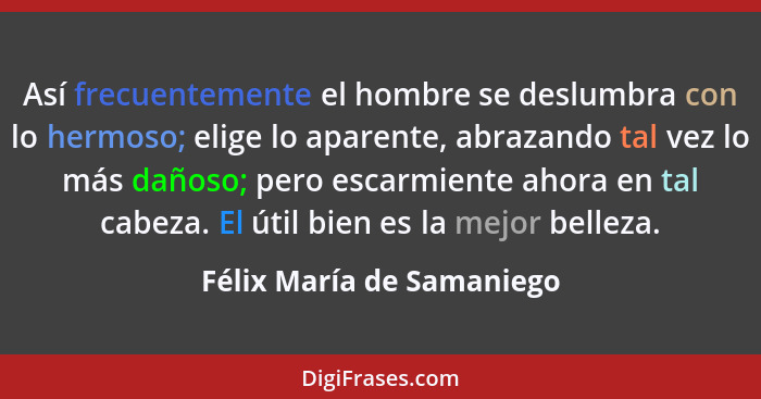 Así frecuentemente el hombre se deslumbra con lo hermoso; elige lo aparente, abrazando tal vez lo más dañoso; pero escarmie... - Félix María de Samaniego