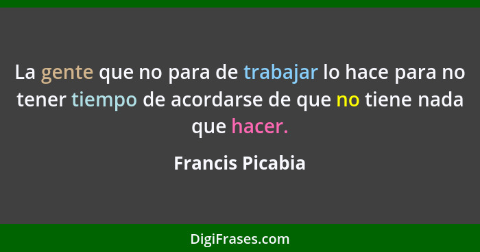 La gente que no para de trabajar lo hace para no tener tiempo de acordarse de que no tiene nada que hacer.... - Francis Picabia