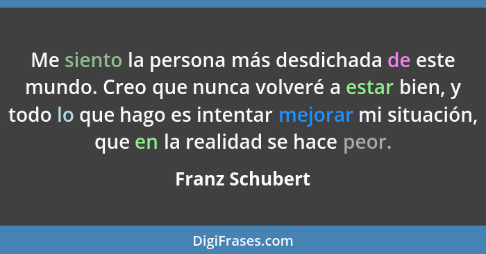 Me siento la persona más desdichada de este mundo. Creo que nunca volveré a estar bien, y todo lo que hago es intentar mejorar mi sit... - Franz Schubert