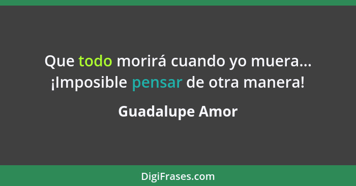 Que todo morirá cuando yo muera... ¡Imposible pensar de otra manera!... - Guadalupe Amor