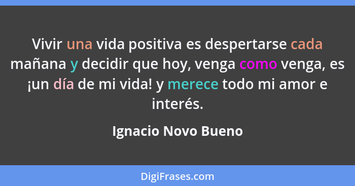 Vivir una vida positiva es despertarse cada mañana y decidir que hoy, venga como venga, es ¡un día de mi vida! y merece todo mi a... - Ignacio Novo Bueno