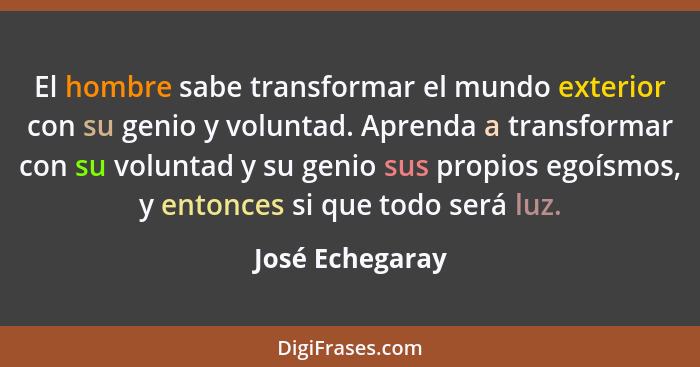 El hombre sabe transformar el mundo exterior con su genio y voluntad. Aprenda a transformar con su voluntad y su genio sus propios eg... - José Echegaray